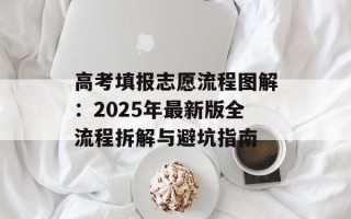 高考填报志愿流程图解：2025年最新版全流程拆解与避坑指南