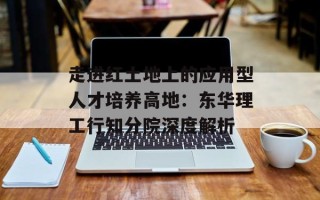 走进红土地上的应用型人才培养高地：东华理工行知分院深度解析