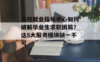 高校就业指导中心如何破解毕业生求职困局？这5大服务模块缺一不可
