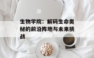 生物学院：解码生命奥秘的前沿阵地与未来挑战
