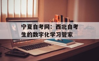 宁夏自考网：西北自考生的数字化学习管家