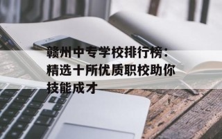 赣州中专学校排行榜：精选十所优质职校助你技能成才