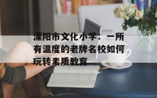 溧阳市文化小学：一所有温度的老牌名校如何玩转素质教育