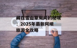 藏在雪山草甸间的秘境：2025年最新阿坝旅游全攻略