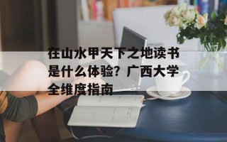在山水甲天下之地读书是什么体验？广西大学全维度指南