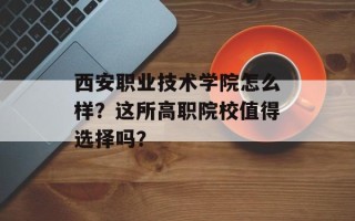 西安职业技术学院怎么样？这所高职院校值得选择吗？