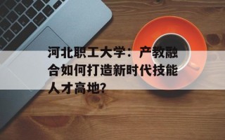 河北职工大学：产教融合如何打造新时代技能人才高地？