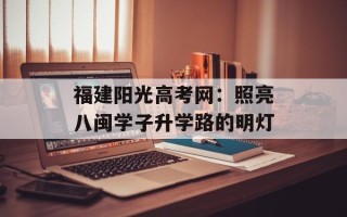 福建阳光高考网：照亮八闽学子升学路的明灯