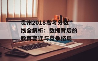 贵州2018高考分数线全解析：数据背后的教育变迁与竞争格局