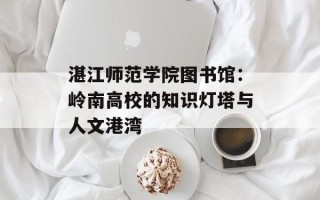 湛江师范学院图书馆：岭南高校的知识灯塔与人文港湾