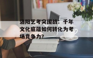 洛阳艺考突围战：千年文化底蕴如何转化为考场竞争力？