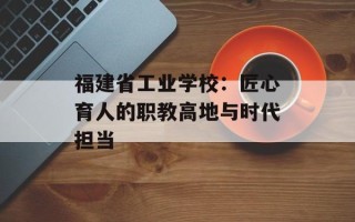 福建省工业学校：匠心育人的职教高地与时代担当