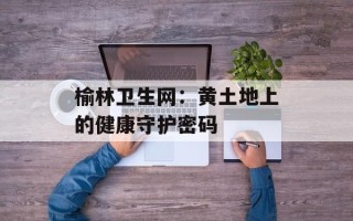 榆林卫生网：黄土地上的健康守护密码