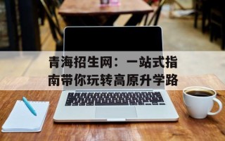 青海招生网：一站式指南带你玩转高原升学路