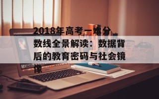 2018年高考一本分数线全景解读：数据背后的教育密码与社会镜像