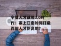 宁夏人才战略3.0时代：塞上江南如何打造西部人才新高地？