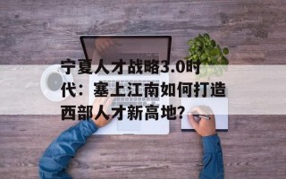 宁夏人才战略3.0时代：塞上江南如何打造西部人才新高地？