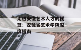 走进安徽艺术人才的摇篮：安徽省艺术学院深度指南