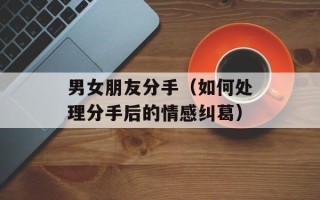 男女朋友分手（如何处理分手后的情感纠葛）