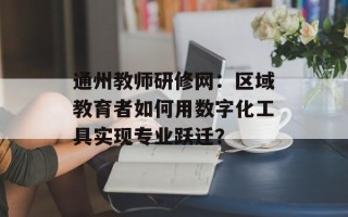 通州教师研修网：区域教育者如何用数字化工具实现专业跃迁？