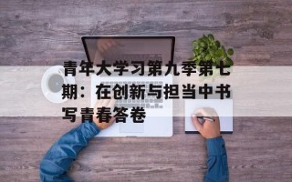 青年大学习第九季第七期：在创新与担当中书写青春答卷