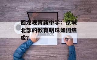 回龙观育新中学：京城北部的教育明珠如何炼成？