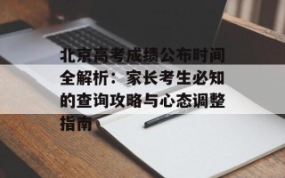 北京高考成绩公布时间全解析：家长考生必知的查询攻略与心态调整指南