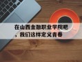 在山西金融职业学院吧，我们这样定义青春