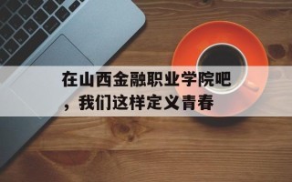 在山西金融职业学院吧，我们这样定义青春