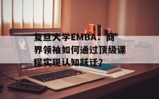 复旦大学EMBA：商界领袖如何通过顶级课程实现认知跃迁？