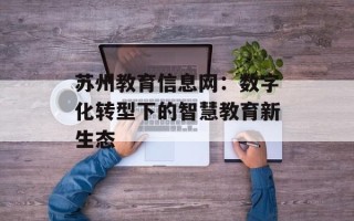 苏州教育信息网：数字化转型下的智慧教育新生态