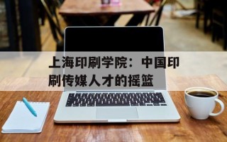 上海印刷学院：中国印刷传媒人才的摇篮