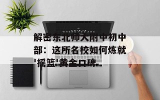 解密东北师大附中初中部：这所名校如何炼就'摇篮'黄金口碑