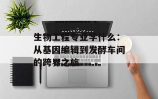 生物工程专业学什么：从基因编辑到发酵车间的跨界之旅