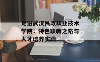 走进武汉民政职业技术学院：特色职教之路与人才培养实践