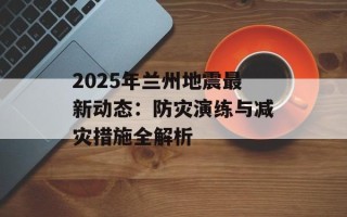 2025年兰州地震最新动态：防灾演练与减灾措施全解析