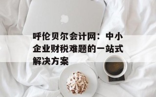 呼伦贝尔会计网：中小企业财税难题的一站式解决方案