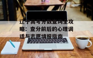 辽宁高考分数查询全攻略：查分前后的心理调适与志愿填报指南
