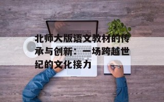北师大版语文教材的传承与创新：一场跨越世纪的文化接力