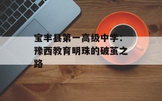 宝丰县第一高级中学：豫西教育明珠的破茧之路
