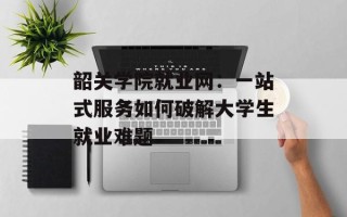 韶关学院就业网：一站式服务如何破解大学生就业难题
