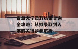 青岛大学录取结果查询全攻略：从拟录取到入学的关键步骤解析