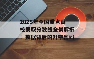 2025年全国重点高校录取分数线全景解析：数据背后的升学密码