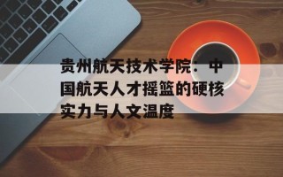 贵州航天技术学院：中国航天人才摇篮的硬核实力与人文温度