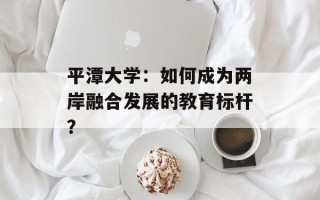 平潭大学：如何成为两岸融合发展的教育标杆？