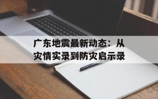 广东地震最新动态：从灾情实录到防灾启示录