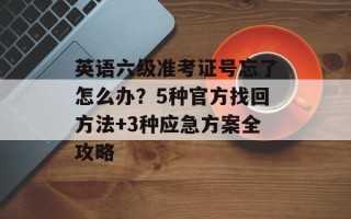 英语六级准考证号忘了怎么办？5种官方找回方法+3种应急方案全攻略