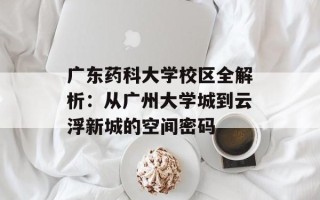 广东药科大学校区全解析：从广州大学城到云浮新城的空间密码