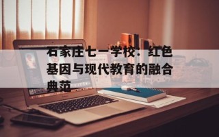石家庄七一学校：红色基因与现代教育的融合典范