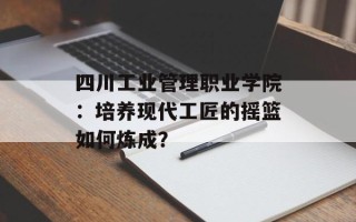 四川工业管理职业学院：培养现代工匠的摇篮如何炼成？